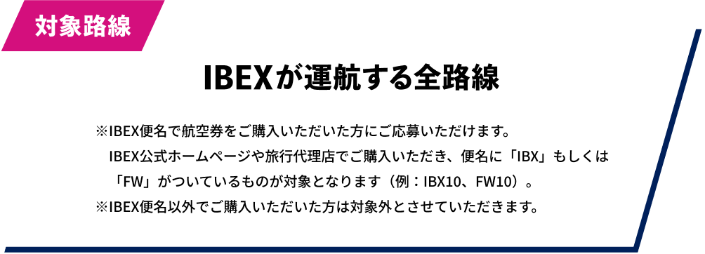 対象路線：IBEXが運航する全路線 ※IBEX便名で航空券をご購入いただいた方