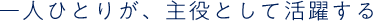 一人ひとりが、主役として活躍する